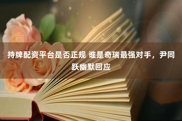持牌配资平台是否正规 谁是奇瑞最强对手，尹同跃幽默回应