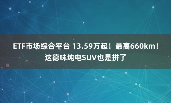 ETF市场综合平台 13.59万起！最高660km！这德味纯电SUV也是拼了