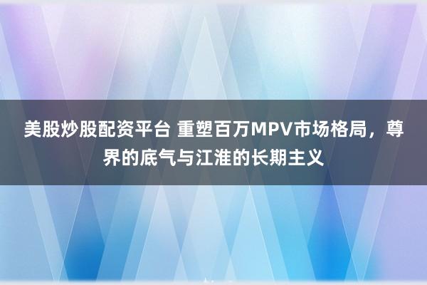 美股炒股配资平台 重塑百万MPV市场格局，尊界的底气与江淮的长期主义