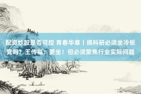 配资炒股是否可控 青春华章丨搞科研必须坐冷板凳吗？王传福：要坐！但必须聚焦行业实际问题