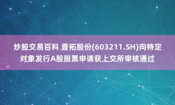 炒股交易百科 晋拓股份(603211.SH)向特定对象发行A股股票申请获上交所审核通过