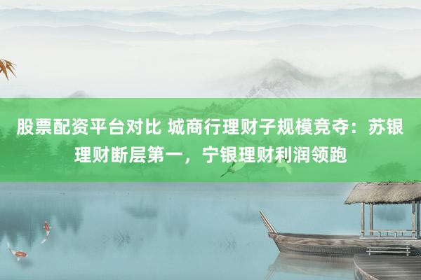 股票配资平台对比 城商行理财子规模竞夺：苏银理财断层第一，宁银理财利润领跑