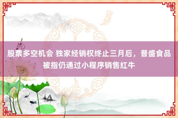 股票多空机会 独家经销权终止三月后,普盛食品被指仍通过小程序销售红牛