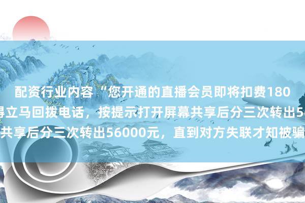 配资行业内容 “您开通的直播会员即将扣费1800元……”宁波女子吓得立马回拨电话，按提示打开屏幕共享后分三次转出56000元，直到对方失联才知被骗报案