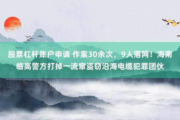 股票杠杆账户申请 作案30余次，9人落网！海南临高警方打掉一流窜盗窃沿海电缆犯罪团伙