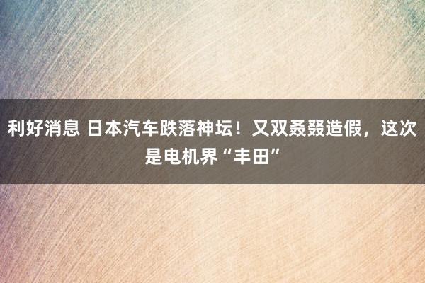 利好消息 日本汽车跌落神坛！又双叒叕造假，这次是电机界“丰田”