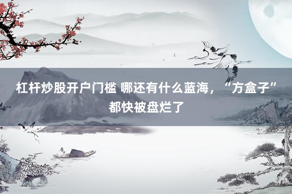杠杆炒股开户门槛 哪还有什么蓝海，“方盒子”都快被盘烂了