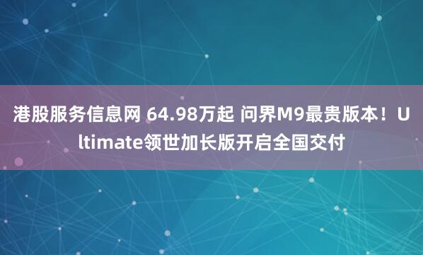 港股服务信息网 64.98万起 问界M9最贵版本！Ultimate领世加长版开启全国交付