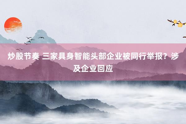 炒股节奏 三家具身智能头部企业被同行举报?涉及企业回应