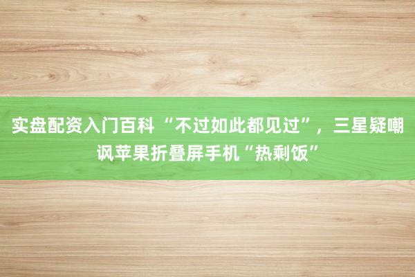 实盘配资入门百科 “不过如此都见过”，三星疑嘲讽苹果折叠屏手机“热剩饭”