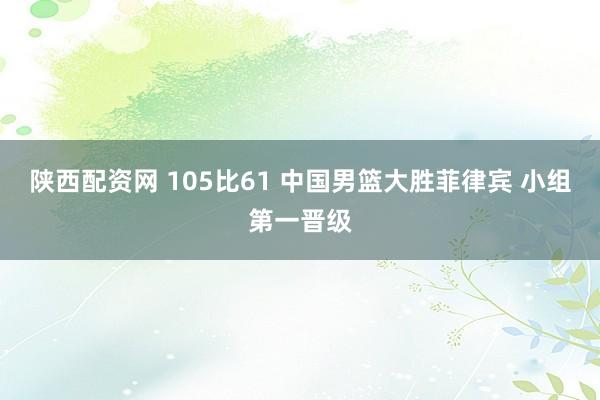 陕西配资网 105比61 中国男篮大胜菲律宾 小组第一晋级