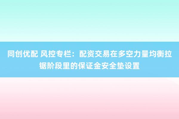 同创优配 风控专栏：配资交易在多空力量均衡拉锯阶段里的保证金安全垫设置
