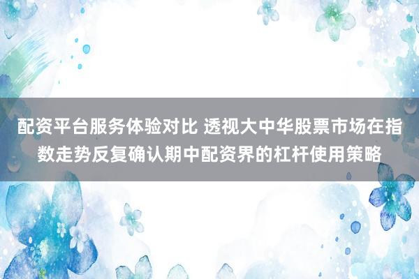 配资平台服务体验对比 透视大中华股票市场在指数走势反复确认期中配资界的杠杆使用策略