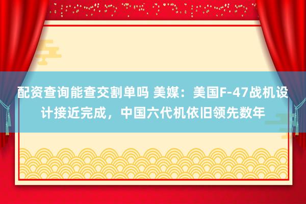 配资查询能查交割单吗 美媒:美国F-47战机设计接近完成,中国六代机依旧领先数年