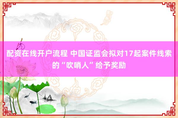 配资在线开户流程 中国证监会拟对17起案件线索的“吹哨人”给予奖励