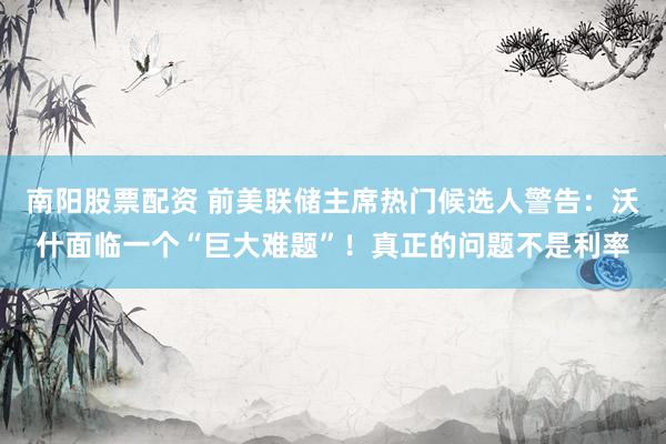 南阳股票配资 前美联储主席热门候选人警告:沃什面临一个“巨大难题”!真正的问题不是利率