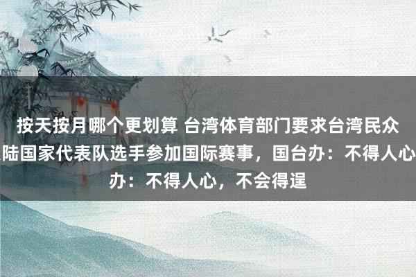 按天按月哪个更划算 台湾体育部门要求台湾民众不得担任大陆国家代表队选手参加国际赛事，国台办：不得人心，不会得逞