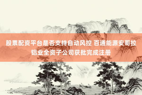 股票配资平台是否支持自动风控 百通能源安哥拉铝业全资子公司获批完成注册