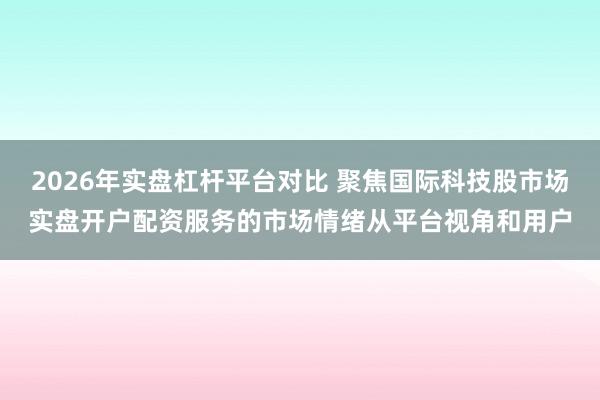 2026年实盘杠杆平台对比 聚焦国际科技股市场实盘开户配资服务的市场情绪从平台视角和用户
