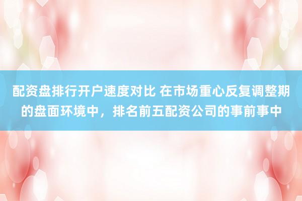 配资盘排行开户速度对比 在市场重心反复调整期的盘面环境中,排名前五配资公司的事前事中