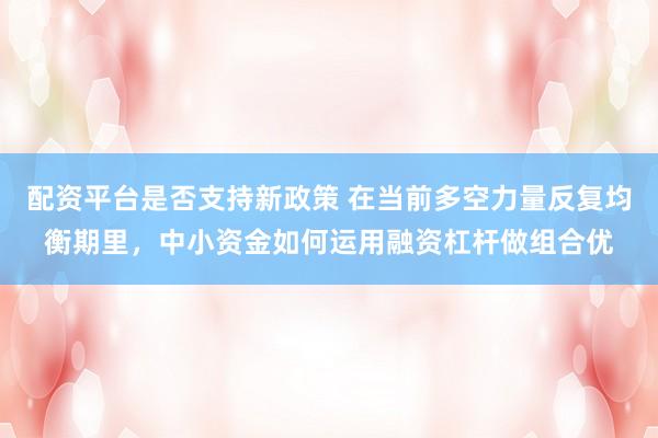 配资平台是否支持新政策 在当前多空力量反复均衡期里,中小资金如何运用融资杠杆做组合优