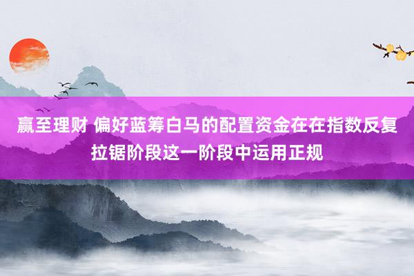 赢至理财 偏好蓝筹白马的配置资金在在指数反复拉锯阶段这一阶段中运用正规