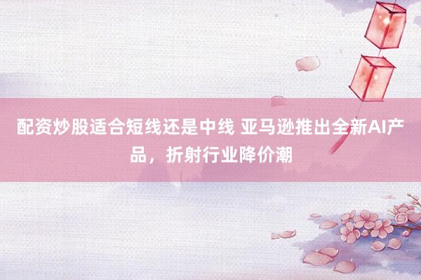配资炒股适合短线还是中线 亚马逊推出全新AI产品，折射行业降价潮