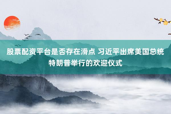 股票配资平台是否存在滑点 习近平出席美国总统特朗普举行的欢迎仪式