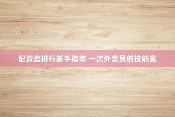 配资盘排行新手指南 一次外卖员的技能赛