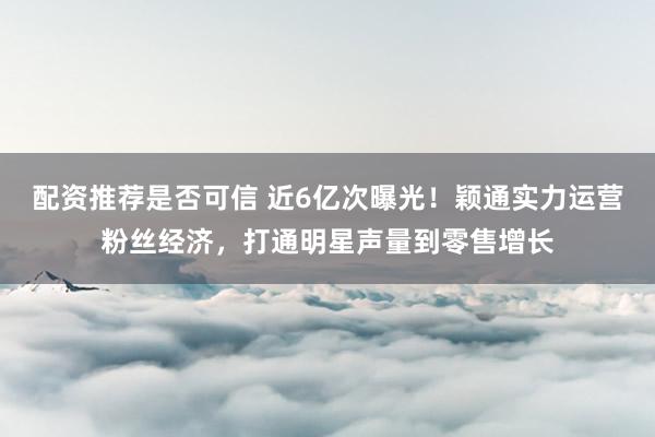 配资推荐是否可信 近6亿次曝光！颖通实力运营粉丝经济，打通明星声量到零售增长