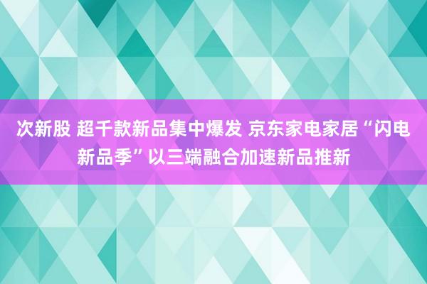 次新股 超千款新品集中爆发 京东家电家居“闪电新品季”以三端融合加速新品推新