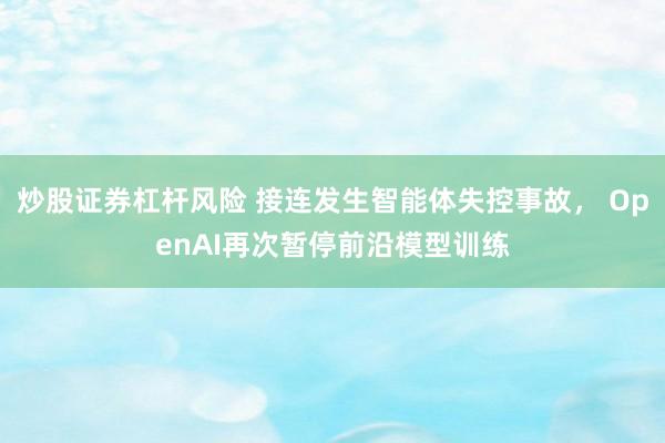 炒股证券杠杆风险 接连发生智能体失控事故， OpenAI再次暂停前沿模型训练