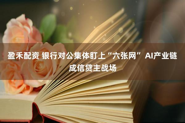 盈禾配资 银行对公集体盯上“六张网” AI产业链成信贷主战场