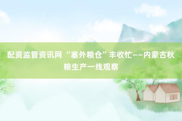 配资监管资讯网 “塞外粮仓”丰收忙——内蒙古秋粮生产一线观察