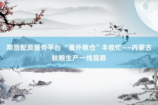 期货配资服务平台 “塞外粮仓”丰收忙——内蒙古秋粮生产一线观察