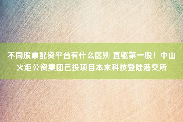 不同股票配资平台有什么区别 直驱第一股！中山火炬公资集团已投项目本末科技登陆港交所