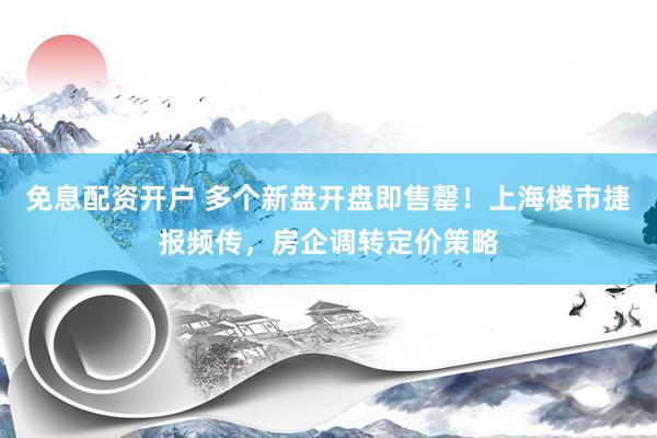免息配资开户 多个新盘开盘即售罄！上海楼市捷报频传，房企调转定价策略
