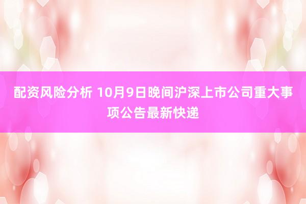 配资风险分析 10月9日晚间沪深上市公司重大事项公告最新快递