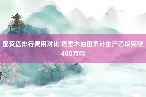 配资盘排行费用对比 塔里木油田累计生产乙烷突破400万吨