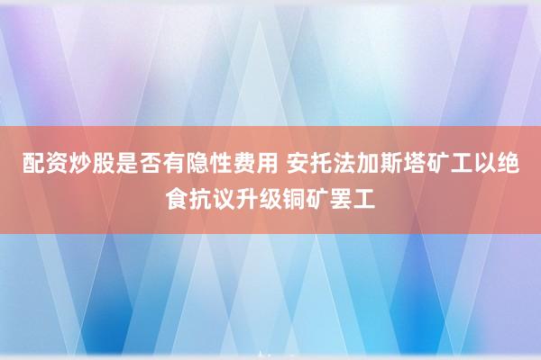 配资炒股是否有隐性费用 安托法加斯塔矿工以绝食抗议升级铜矿罢工