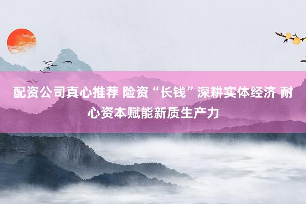 配资公司真心推荐 险资“长钱”深耕实体经济 耐心资本赋能新质生产力