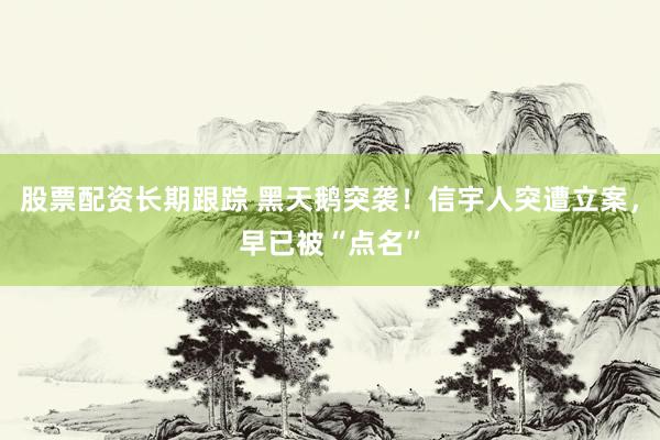 股票配资长期跟踪 黑天鹅突袭！信宇人突遭立案，早已被“点名”