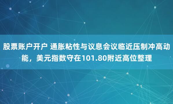 股票账户开户 通胀粘性与议息会议临近压制冲高动能，美元指数守在101.80附近高位整理