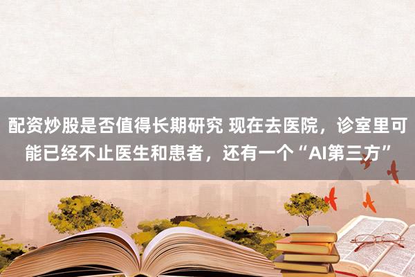 配资炒股是否值得长期研究 现在去医院，诊室里可能已经不止医生和患者，还有一个“AI第三方”