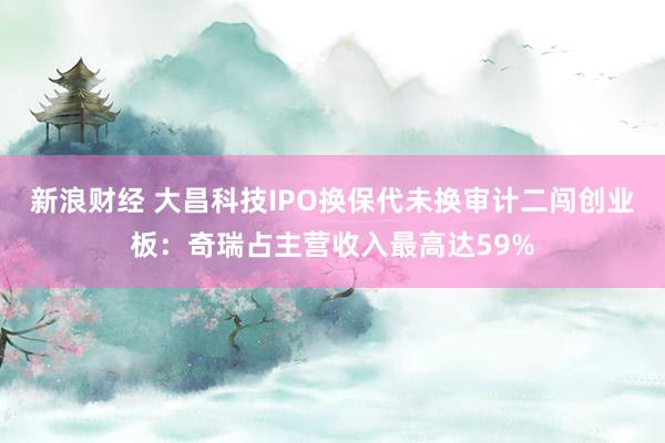新浪财经 大昌科技IPO换保代未换审计二闯创业板：奇瑞占主营收入最高达59%