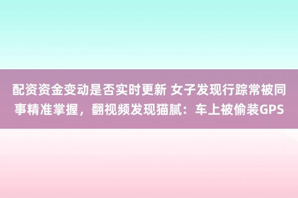 配资资金变动是否实时更新 女子发现行踪常被同事精准掌握，翻视频发现猫腻：车上被偷装GPS