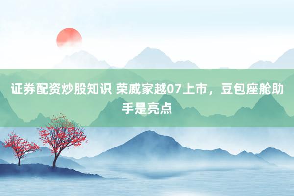 证券配资炒股知识 荣威家越07上市，豆包座舱助手是亮点