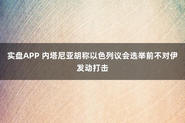 实盘APP 内塔尼亚胡称以色列议会选举前不对伊发动打击