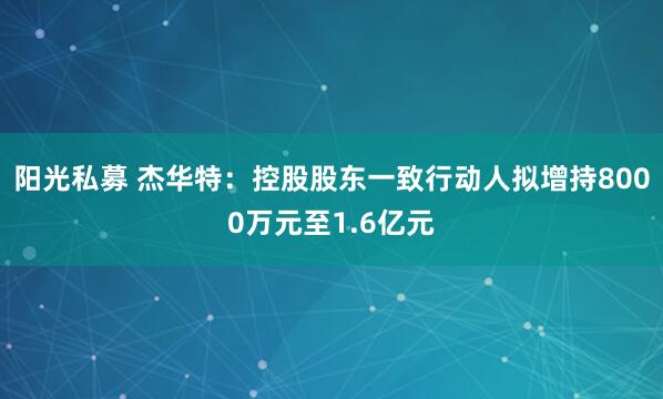 阳光私募 杰华特：控股股东一致行动人拟增持8000万元至1.6亿元