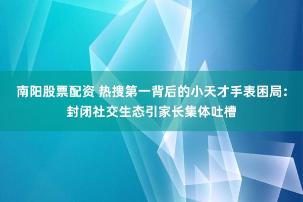 南阳股票配资 热搜第一背后的小天才手表困局：封闭社交生态引家长集体吐槽